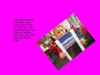 I was brave and took
a risk when I was
scared when I went
for a bike ride. I was
scared because it was
bumpy on the Rail
Trail. At the end I felt
happy. By Amelia
Vogel. 
 