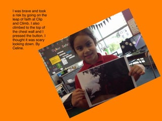 I was brave and took
a risk by going on the
leap of faith at Clip
and Climb. I also
climbed to the top of
the chest wall and I
pressed the button. I
thought it was scary
looking down. By
Celine. 
 