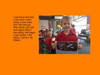 I was brave and took
a risk when I went
skiing. It was scary
and I felt nervous.
After skiing I felt cold
and happy. When I
was skiing I felt happy.
I was excited. I like
skiing. I had fun. By
William. 
 
