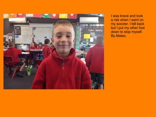 I was brave and took
a risk when I went on
my scooter. I fell back
but I put my other foot
down to stop myself.
By Mateo. 
 