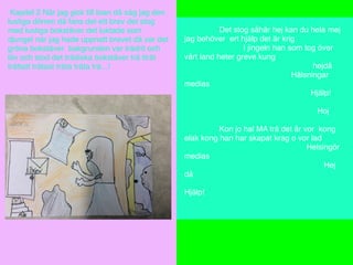 Kapitel 2 När jag gick till toan då såg jag den
lustiga dörren då fans det ett brev det stog
med lustiga bokstäver det luktade som
djungel när jag hade uppnatt brevet då var det
gröna bokstäver bakgrunden var trädrit och
löv och stod det trädiska bokstäver trä tträt
trättatt trätast träta träta trä...!
Det stog såhär hej kan du hela mej
jag behöver ert hjälp det är krig
I jingeln han som tog över
vårt land heter greve kung
hejdå
Hälsningar
medias
Hjälp!
Hoj
Kon jo hal MA trä det år vor kong
elak kong han har skapat krag o vor lad
Helsingör
medias
Hej
då
Hjälp!
 
