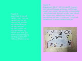 Kapitel 3
Jag måste få tag på
nyckeln men vem har
nyckeln jag tror att
mattant har nyckeln
jag måste få tag på
nyckeln hon har
nyckeln för hon har
uppnatt dörren jag
har en plan hon gick
till toan jag sprang jag
och tog nyckeln hon
hade runt halsen anad
Kapitel 4
Jag upnade dörren så kom jag till en anan
värd och det luktade anelunda det luktade
junglit i den värden jag sog träd en koja fåglar
i den värden och djur och en slot med trä och
det hördes som vatten riner ner.det var
vackrare en vår värd.och det var. Luftigt och
luktade jord och Det lukdade jette got.
 