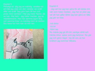 Kapitel 5
Plötsligt så såg jag en märklig varelse vid
ett träd jag viste om den varelse var snäll
eller var snäll ?jag gick fram till han och
prata med varelsen -Hej! jag heter Nadia .då
sa han -Hej helv! -jag heter medias. jag sa
misstänksamt. Han har samma ögon färg
och samma frisyr va märkligt dom är nästan
lika dana hur kan han va min ven.
Kapitel 6
Jag vet hur jag kan göra för att rädda min
vän som heter medias .Jag har en plan jag
vet att han gillar tårtor jag kan göra en fälla
jag gör en lista .
.två tårtor
.trä bit
.hård rep
Nu måste jag gå till min vanliga värld och
hämta mina saker som jag behöver. Nu går
jag och göra något hej då ven.Ja har
bråttom jag kommer tillbaka.
 