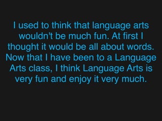 I used to think that language arts
wouldn't be much fun. At ﬁrst I
thought it would be all about words.
Now that I have been to a Language
Arts class, I think Language Arts is
very fun and enjoy it very much.
 