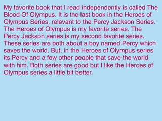 My favorite book that I read independently is called The
Blood Of Olympus. It is the last book in the Heroes of
Olympus Series, relevant to the Percy Jackson Series.
The Heroes of Olympus is my favorite series. The
Percy Jackson series is my second favorite series.
These series are both about a boy named Percy which
saves the world. But, in the Heroes of Olympus series
its Percy and a few other people that save the world
with him. Both series are good but I like the Heroes of
Olympus series a little bit better.
 