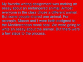 My favorite writing assignment was making an
essay about an endangered animal. Almost
everyone in the class chose a different animal.
But some people shared one animal. For
example, Mason and I were both assigned to
the Mediterranean monk seal. We were going to
write an essay about the animal. But there were
a few steps to the process.
 