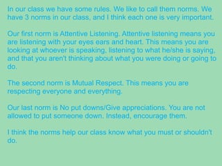 In our class we have some rules. We like to call them norms. We
have 3 norms in our class, and I think each one is very important.
Our first norm is Attentive Listening. Attentive listening means you
are listening with your eyes ears and heart. This means you are
looking at whoever is speaking, listening to what he/she is saying,
and that you aren't thinking about what you were doing or going to
do.
The second norm is Mutual Respect. This means you are
respecting everyone and everything.
Our last norm is No put downs/Give appreciations. You are not
allowed to put someone down. Instead, encourage them.
I think the norms help our class know what you must or shouldn't
do.
 