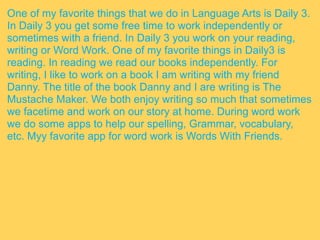 One of my favorite things that we do in Language Arts is Daily 3.
In Daily 3 you get some free time to work independently or
sometimes with a friend. In Daily 3 you work on your reading,
writing or Word Work. One of my favorite things in Daily3 is
reading. In reading we read our books independently. For
writing, I like to work on a book I am writing with my friend
Danny. The title of the book Danny and I are writing is The
Mustache Maker. We both enjoy writing so much that sometimes
we facetime and work on our story at home. During word work
we do some apps to help our spelling, Grammar, vocabulary,
etc. Myy favorite app for word work is Words With Friends.
 