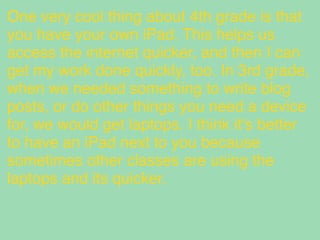 One very cool thing about 4th grade is that
you have your own iPad. This helps us
access the internet quicker, and then I can
get my work done quickly, too. In 3rd grade,
when we needed something to write blog
posts, or do other things you need a device
for, we would get laptops. I think it's better
to have an iPad next to you because
sometimes other classes are using the
laptops and its quicker.
 