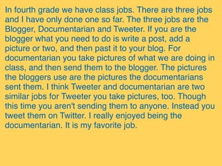 In fourth grade we have class jobs. There are three jobs
and I have only done one so far. The three jobs are the
Blogger, Documentarian and Tweeter. If you are the
blogger what you need to do is write a post, add a
picture or two, and then past it to your blog. For
documentarian you take pictures of what we are doing in
class, and then send them to the blogger. The pictures
the bloggers use are the pictures the documentarians
sent them. I think Tweeter and documentarian are two
similar jobs for Tweeter you take pictures, too. Though
this time you aren't sending them to anyone. Instead you
tweet them on Twitter. I really enjoyed being the
documentarian. It is my favorite job.
 