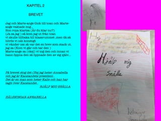 KAPITEL 2
BREVET
Jag och Marie-ange Gick till toan och Marie-
ange vaktade mig ,
Hon ropa klarisa (Är du klar nu?)
(Ja sa jag ) så kom jag ut från toan
vi skulle tillbaka till klassrummet ,men då så
hörde vi nåt konstigt
vi vänder oss så var det en brev som stack ut.
jag sa (Kom vi går och tar den )
Marie-ange sa (okej) vi tog den och innan vi
hann öppna den så öppnade den av sig själv...
På brevet stog det (Hej jag heter Annabella
och jag är Kaoslandets president .
Det är en man som heter Kalle och han har
tagit över Kaoslandet .
HJÄLP MIG SNÄLLA
HÄLSNINGAR ANNABELLA
 