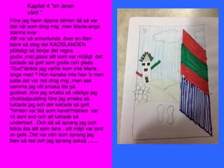 Före jag hann öppna dörren då så var
det nåt som drog mig ,men Marie-ange
stanna kvar .
Allt var så annorlunda ,över en liten
bänk så stog det KAOSLANDEN
plötsligt så börjar det regna
godis ,mat,glass allt som var möjligt det
luktade så gott som godis och glass
"Gud"tänkte jag varför kom inte Marie -
ange med ? Hon kanske inte han 'o men
juste det var not drog mig ,men sak
samma jag vill smaka lite på
godiset ,före jag smaka så väldige jag
chokladpudding före jag smaka så
luktade jag och det luktade så gott
"himlen var blå som havet'målnen var
vit som snö och alt luktade så
underbart . Och då så sprang jag och
börja äta allt som fans , allt miljö var jord
av gelé .Det var nån som sprang jag
blev så red och jag sprang också .......
Kapitel 4 "en anan
värd "
 