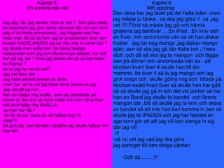 Kapitel 5
En annorlunda vän
Jag såg nån jag tänkte: Väm är det ? Och gick sakta
ett steg back.jag gick sakta närmare det var nån som
såg ut så himla annorlunda , jag frågade vad hon
heter men då så sa hon: jag är presidenten över den
landen KAOSLANDEN jag sa :har inte ni namn här ?
jag tänkte men kolla hon har dena bestigs
halsbanden som jag och Marie-ange delade ,hur ﬁck
hon på sig det ? Före jag tänkte det så sa hon heter
du Klarisa ?
-ja sa jag hu vet du det?
-jag vet bara det ,
Jag hade skickat brevet du läste
-men hur vet du att jag läste dena brevet sa jag
-jag vet allt sa hon
Kan du hjälpa mig snälla ,som jag berättade på
brevet är det non så heter Kalle och han vill ta över
mitt land hjälp mig SNÄLLA ,
-ja men hur då ?
-de får du se , bara du vill hjälpa mig !!!!
-okej !!!
Så gick jag :det kändes hopplöst jag skulle hjälpa min
nya vän.
Den dess har jag tänkt på det hella tiden ,men
jag måste ju tänka , va ska jag göra ? Ja ,jag
vet !!!! Först så måste jag gå och hämta
grejerna jag behöver , . En IPad . En kniv och
en frukt ,min annorlunda vän sa att han älskar
frukter -jag tar nog mango ,jag älskar mango
själv ,sen så ska jag gå där Kalle bor ,i hans
slott ,och då så ska jag ta mangon och lägga
den på dörren min annorlunda vän sa - att
klockan kvart över 4 skulle han till sin
mamma ,tio över 4 så la jag mango och jag
gick snapt och skulle göma mig och tittade på
klockan exakt kvart över så skulle han har gått
då så skulle jag gå in och det vid porten så har
han en Band jag skulle ta bandet och lämna
mangon där .Då så skulle jag ta kniv och skära
av bandet så att inte han kan komma in sen så
skulle jag ta IPADEN och jag har faktiskt en
app som gör att allt jag vill kan stenga in sig
där jag vill
!!!
-så nu vet jag vad jag ska göra
jag springer till den riktiga värden
Och då ........!!!
Kapitel 6
Mitt uppdrag
 