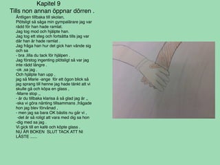 Kapitel 9
Tills non annan öppnar dörren .
Äntligen tillbaka till skolan,
Plötsligt så såga min gympalärare jag var
rädd för han hade ramlat.
Jag tog mod och hjälpte han.
Jag tog ett steg och fortsätta tills jag var
där han är hade ramlat .
Jag fråga han hur det gick han vände sig
och sa
- bra ,lilla du tack för hjälpen .
Jag förstog ingenting plötsligt så var jag
inte rädd längre .
-ok ,sa jag .
Och hjälpte han upp ,
jag så Marie -ange för ett ögon blick så
jag sprang till henne jag hade tänkt att vi
skulle gå och köpa en glass ,
-Marre stop ,,
- är du tillbaka klarisa å så glad jag är ,,
-ska vi göra nånting tillsammans ,frågade
hon jag blev förvånad ,
- men jag sa bara OK bästis nu går vi ,
-det är så roligt att vara med dig sa hon
-dig med sa jag .
Vi gick till en kafé och köpte glass .
NU ÄR BOKEN SLUT TACK ATT NI
LÄSTE ......
 