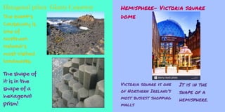 Hexagonal prism- Giants Causeway
The Giant’s
Causeway is
one of
Northern
Ireland’s
most visited
landmarks.
The shape of
it is in the
shape of a
hexagonal
prism!
Hemisphere- Victoria square
dome
Victoria square is one
of Northern Ireland’s
most busiest shopping
malls
It is in the
shape of a
hemisphere.
 