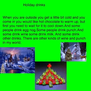 Holiday drinks


When you are outside you get a little bit cold and you
come in you would like hot chocolate to warm up, but
ﬁrst you need to wait for it to cool down.And some
people drink egg nog.Some people drink punch.And
some drink wine some drink milk. And some drink
other drinks. There are other kinds of wine and punch
in my world.
 
