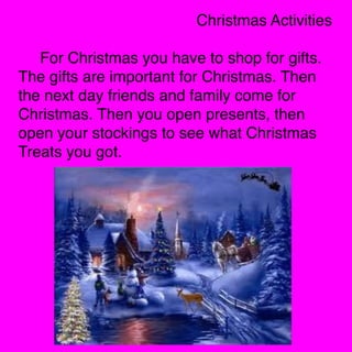 Christmas Activities

For Christmas you have to shop for gifts.
The gifts are important for Christmas. Then
the next day friends and family come for
Christmas. Then you open presents, then
open your stockings to see what Christmas
Treats you got. 


 