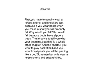 Uniforms
First,you have to usually wear a
jersey, shorts, and sneakers too,
because if you wear boots when
you make a shot you will probably
fall.Why would you fall?You would
fall because boots have slippery
treds. The jersey is to tell you who
your guarding,guarding is a whole
other chapter. And the shorts,If you
want to play basket ball and you
wear khaki pants you will be panting
like a dog!So remember only wear a
jersey,shorts and sneakers too. 
 