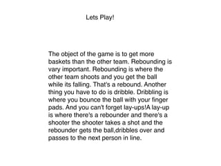 Lets Play!
The object of the game is to get more
baskets than the other team. Rebounding is
vary important. Rebounding is where the
other team shoots and you get the ball
while its falling. That's a rebound. Another
thing you have to do is dribble. Dribbling is
where you bounce the ball with your ﬁnger
pads. And you can't forget lay-ups!A lay-up
is where there's a rebounder and there's a
shooter the shooter takes a shot and the
rebounder gets the ball,dribbles over and
passes to the next person in line. 
 