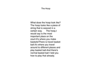 The Hoop
What dose the hoop look like?
The hoop looks like a piece of
string that is weaved in a
certain way. The hoop,I
would say is the most
important place on the
court.It's where you make
baskets!There is travel basket
ball.It's where you travel
around to different places and
play basket ball.And there's
normal basket ball I told you
how to play that already. 
 
