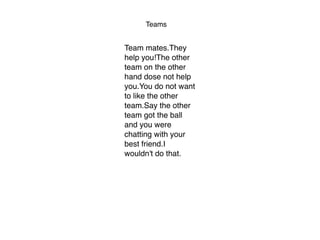 Teams
Team mates.They
help you!The other
team on the other
hand dose not help
you.You do not want
to like the other
team.Say the other
team got the ball
and you were
chatting with your
best friend.I
wouldn't do that.
 