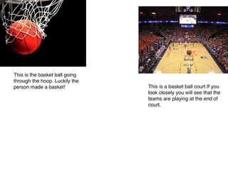 This is the basket ball going
through the hoop. Luckily the
person made a basket!
 This is a basket ball court.If you
look closely you will see that the
teams are playing at the end of
court.
 