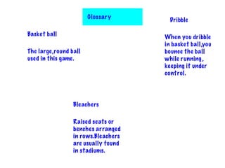 Glossary
Basket ball
The large,round ball
used in this game.
Dribble
When you dribble
in basket ball,you
bounce the ball
while running,
keeping it under
control.
Bleachers
Raised seats or
benches arranged
in rows.Bleachers
are usually found
in stadiums.
 