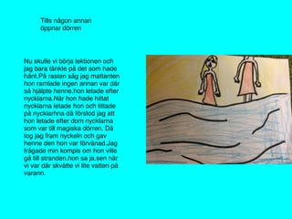 Tills någon annan
öppnar dörren
Nu skulle vi börja lektionen och
jag bara tänkte på det som hade
hänt.På rasten såg jag mattanten
hon ramlade ingen annan var där
så hjälpte henne.hon letade efter
nycklarna.När hon hade hittat
nycklarna letade hon och tittade
på nycklarhna då förstod jag att
hon letade efter dom nycklarna
som var till magiska dörren. Då
tog jag fram nyckeln och gav
henne den hon var förvånad.Jag
frågade min kompis om hon ville
gå till stranden.hon sa ja.sen när
vi var där skvätte vi lite vatten på
varann.
 