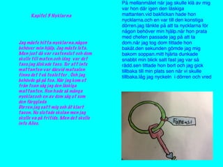 Kapitel 3 Nyklarna
Jag måste hitta nycklarna.någon
behöver min hjälp. Jag måste leta.
Men just då var rastenslut och dom
skulle till maten.och idag var det
taco.jag älskade taco. Tur att inte
mattanten var där.vid matsalen
finns det två toaletter . Och jag
behövde gå på toa. När jag kom ut
från toan såg jag den läskiga
mattanten. Hon hade så många
nycklar.och en av dom såg ut som
den färgglada
Dörren.jag satt mig och åt klart
tacon. Nu slutade skolan men jag
skulle va på fritids. Men det skulle
inte Alice.
På mellanmålet när jag skulle klä av mig
var hon där igen den läskiga
mattanten.vid bakﬁckan hade hon
nycklarna.och en var till den konstiga
dörren.jag tänkte på att ta nycklarna för
någon behöver min hjälp.när hon prata
med chefen passade jag på att ta
dom.när jag tog dom tittade hon
bakåt.den sekunden gömde jag mig
bakom soppan.mitt hjärta dunkade
snabbt min blick satt fast jag var så
rädd.sen tittade hon bort och jag gick
tillbaka till min plats sen när vi skulle
tillbaka.låg jag nyckeln i dörren och vred
 