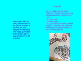 Den grejen som var
farlig.den ser ut som
en fyrkant och den är
röd.och det står
farligt.är ni allergiska
mot något. ja rök.alla i
hela världen jag tror
jag vet vad det är.Ett
monster.
Kapitel 6
Nu kom jag på hur jag skulle
hjälpa min vän.Men för att jag ska
kunna göra det så måste Jah ha
* rep
* en vass kniv
* musik spelare
Och jag måste springa och hämta
grejerna i min skola.jag sa till min
vän jag måste springa till skolan
för att hämta grejerna.
 