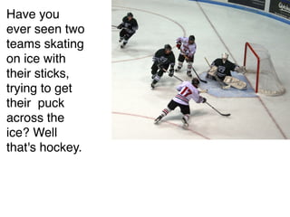 Have you
ever seen two
teams skating
on ice with
their sticks,
trying to get
their puck
across the
ice? Well
that's hockey.
 