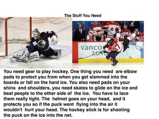 The Stuff You Need
You need gear to play hockey. One thing you need are elbow
pads to protect you from when you get slammed into the
boards or fall on the hard ice. You also need pads on your
shins and shoulders, you need skates to glide on the ice and
beat people to the other side of the ice. You have to lace
them really tight. The helmet goes on your head, and it
protects you so if the puck went ﬂying into the air it
wouldn't hurt your head. The hockey stick is for shooting
the puck on the ice into the net.
 