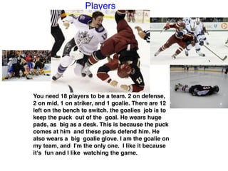 Players
You need 18 players to be a team. 2 on defense,
2 on mid, 1 on striker, and 1 goalie. There are 12
left on the bench to switch. the goalies job is to
keep the puck out of the goal. He wears huge
pads, as big as a desk. This is because the puck
comes at him and these pads defend him. He
also wears a big goalie glove. I am the goalie on
my team, and I'm the only one. I like it because
it's fun and I like watching the game. 
 
