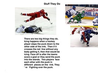 Stuff They Do
There are two big things they do.
Icing happens when a hockey
player slaps the puck down to the
other side of the rink. Then if it
crosses the red line without any
body getting it, then that would be
icing. Face off is after the teams
score a goal or they send the puck
into the stands. Two players face
each other with the puck in
different places on the rink. They
' re Fighting over the puck. 
 