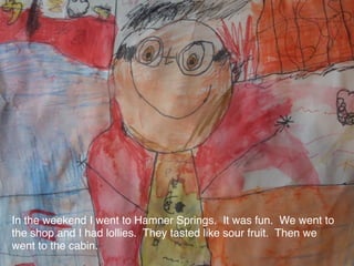 In the weekend I went to Hamner Springs. It was fun. We went to
the shop and I had lollies. They tasted like sour fruit. Then we
went to the cabin.
 