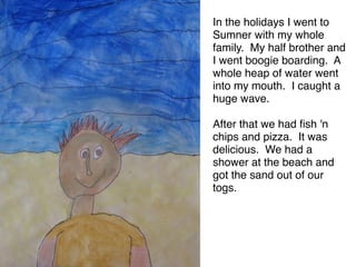In the holidays I went to
Sumner with my whole
family. My half brother and
I went boogie boarding. A
whole heap of water went
into my mouth. I caught a
huge wave. 

After that we had ﬁsh 'n
chips and pizza. It was
delicious. We had a
shower at the beach and
got the sand out of our
togs.
 