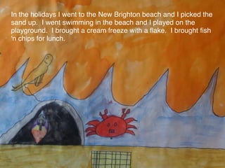 In the holidays I went to the New Brighton beach and I picked the
sand up. I went swimming in the beach and I played on the
playground. I brought a cream freeze with a ﬂake. I brought ﬁsh
'n chips for lunch.
 