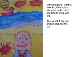 In the holidays I went to
New Brighton beach.
My sister and I built a
sandcastle and it was
big. 

The sand felt like silk
and smelled like the
sea.
 