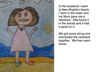 In the weekend I went
to New Brighton beach.
I went in the water and
my Mum gave me a
necklace. She found it
in the waves and it had
a pearl on it. 

We got some string and
connected the necklace
together. We then went
home.
 