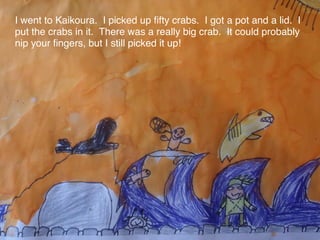 I went to Kaikoura. I picked up ﬁfty crabs. I got a pot and a lid. I
put the crabs in it. There was a really big crab. It could probably
nip your ﬁngers, but I still picked it up!
 