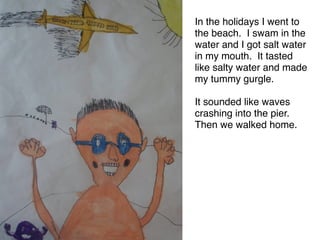 In the holidays I went to
the beach. I swam in the
water and I got salt water
in my mouth. It tasted
like salty water and made
my tummy gurgle. 

It sounded like waves
crashing into the pier.
Then we walked home.
 