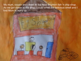 My mum, cousin and I went to the New Brighton ﬁsh 'n chip shop.
As we got closer to the shop I could smell the delicious smell and I
told Mum to hurry up.
 