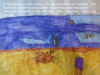 In the holidays I went surﬁng. The waves were over my head. The
waves sounded like a big bucket of water tipping in the ocean. I
hated the sea water, it was very salty. Then I was hold. I had a big
snooze.
 
