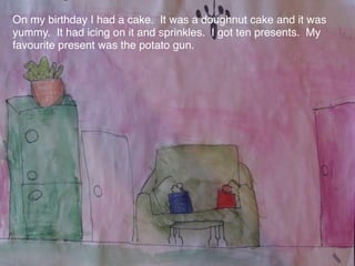 On my birthday I had a cake. It was a doughnut cake and it was
yummy. It had icing on it and sprinkles. I got ten presents. My
favourite present was the potato gun.
 