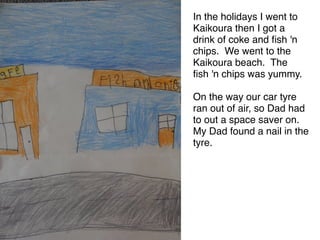 In the holidays I went to
Kaikoura then I got a
drink of coke and ﬁsh 'n
chips. We went to the
Kaikoura beach. The 
ﬁsh 'n chips was yummy. 

On the way our car tyre
ran out of air, so Dad had
to out a space saver on.
My Dad found a nail in the
tyre.
 