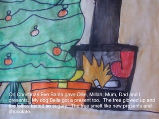 On Christmas Eve Santa gave Ollie, Millah, Mum, Dad and I
presents. My dog Bella got a present too. The tree glowed up and
the lollies tasted so sugary. The tree smelt like new presents and
chocolate.
 