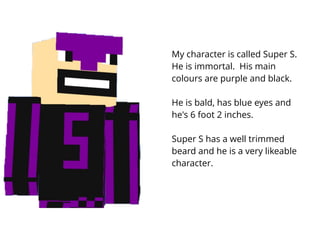 My character is called Super S.
He is immortal. His main
colours are purple and black.
He is bald, has blue eyes and
he's ...