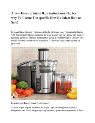 A new Breville Juicer Ikon instructions The best
way To Locate The specific Breville Juicer Ikon on
Sale!

lle juicer Ikon, it is surely not necessarily the particular case. The particular brands
with Breville currently have came up by using a juicer that may create new juice in
lightning quickness and may be cleaned in a snap. So read through to seek out only
exactly why the actual Breville juicer Ikon is very well-liked and to locate it on
great deals.




Essential each Brevill Juicer Tegn Famous?

As soon as you unpack each Breville juicer Tegn, solutions you will have a
exceptional tool. Made adequately using extremely good towards point out, it has a
 