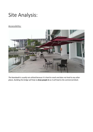 Site Analysis:
Accessibility:
The boardwalk is usually not utilised because it is hard to reach and does not lead to any other
places. Building the bridge will help to draw people in as it will lead to the commercial block.
 