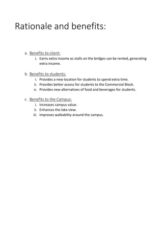 Rationale and benefits:
a. Benefits to client:
i. Earns extra income as stalls on the bridges can be rented, generating
extra income.
b. Benefits to students:
i. Provides a new location for students to spend extra time.
ii. Provides better access for students to the Commercial Block.
iii. Provides new alternatives of food and beverages for students.
c. Benefits to the Campus:
i. Increases campus value.
ii. Enhances the lake view.
iii. Improves walkability around the campus.
 